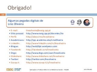 Obrigado!
119
Lino OliveiraAplicações e Práticas Web 2.0 na Biblioteca Escolar - PGGBE
Algumas pegadas digitais de
Lino Oliveira
• E-mail: linooliveira@eseig.ipp.pt
• Sítio pessoal: http://www.eseig.ipp.pt/docentes/lro
• Perfil: http://about.me/linooliveira
• Academia.eu: http://ipp.academia.edu/LinoOliveira
• LinkedIn: http://www.linkedin.com/in/linooliveira
• Blogue: http://web20pt.wordpress.com
• Facebook: http://facebook.com/linooliveira
• Diigo: http://www.diigo.com/user/linooliveira
• Slideshare: http://www.slideshare.net/linooliveira
• Twitter: http://twitter.com/linooliveira
• Scoop.it: http://www.scoop.it/u/linooliveira
 