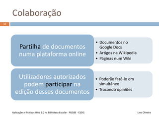 Participação
Lino OliveiraAplicações e Práticas Web 2.0 na Biblioteca Escolar - PGGBE
31
“Vivemos” cada mais online
Facilidade de utilização das ferramentas de
criação de conteúdo
• Utilizadores criadores participam na construção da Web
• Utilizadores visitantes também podem participar, deixando
os seus comentários
Web 2.0  a Web somos nós!
 