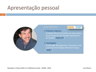 Apresentação pessoal
Lino OliveiraAplicações e Práticas Web 2.0 na Biblioteca Escolar - PGGBE
4
Lino Oliveira
• Professor Adjunto
Unidade Técnico-Científica de Informática
Escola Superior de Estudos Industriais e de
Gestão (ESEIG.IPP)
• Investigador
e-IPP – Unidade de e-Learning e Inovação
Pedagógica do Politécnico do Porto
KMILT – Knowledge Management, Interactive
and Learning Technologies Research Group
 