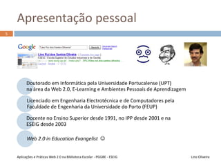 Percurso académico
Doutorado em Informática pela Universidade Portucalense (UPT 2012)
na área da Web 2.0, E-Learning e Ambientes Pessoais de Aprendizagem
Licenciado em Engenharia Electrotécnica e de Computadores pela Faculdade
de Engenharia da Universidade do Porto (FEUP 1986)
Docente no Ensino Superior desde 1991, no IPP desde 2001, na ESEIG desde
2003 e na Pós-Graduação em Gestão de Bibliotecas Escolares desde 2011
Web 2.0 in Education Evangelist 
5
Lino OliveiraAplicações e Práticas Web 2.0 na Biblioteca Escolar - PGGBE
 