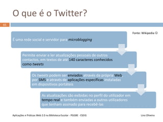 O que é uma rede social?
64
Lino OliveiraAplicações e Práticas Web 2.0 na Biblioteca Escolar - PGGBE
Fonte: Wikipedia 
Forma de representação
dos
relacionamentos afetivos
ou profissionais
dos seres entre si
ou entre seus
agrupamentos de
interesses mútuos
Partilha de ideias
entre pessoas que possuem
interesses e objetivos em
comum
e também valores a serem
partilhados
 Comunidades de Prática
 
