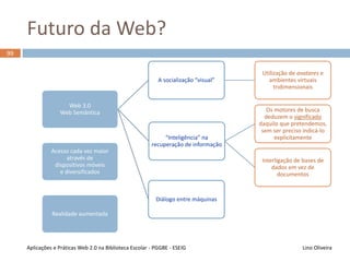 Web 2.0 no Ensino
98
Lino OliveiraAplicações e Práticas Web 2.0 na Biblioteca Escolar - PGGBE
Maior interação entre
docentes e estudantes, sem os
constrangimentos por vezes
presentes no relacionamento
presencial
Maior acompanhamento e
participação nas atividades das
UCs, com a sensação de que o
docente está presente e
disponível
Criação de hábitos de
investigação, estudo, escrita
e discussão das matérias
lecionadas
Desenvolvimento mais fácil de
sinergias interdisciplinares
 