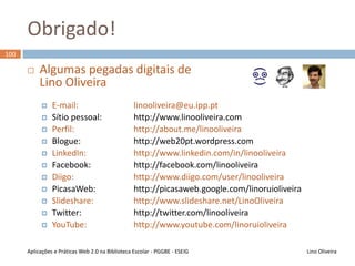 Web 2.0 no Ensino - Bibliografia
99
Lino OliveiraAplicações e Práticas Web 2.0 na Biblioteca Escolar - PGGBE
Livros com apresentação e análise de ferramentas em
contexto educativo
• Carvalho, A. A. (Ed.). (2008). Manual de Ferramentas da Web 2.0
para Professores. Ministério da Educação - Direcção-Geral de
Inovação e de Desenvolvimento Curricular
• Mason, R., & Rennie, F. (2008). e-Learning and Social Networking
Handbook: Resources for Higher Education. Routledge
• Peres, P., & Pimenta, P. (2011). Teorias e Práticas de B-Learning.
Lisboa: Edições Silabo
 