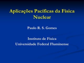 Aplicações Pacíficas da Física
          Nuclear

        Paulo R. S. Gomes

         Instituto de Física
  Universidade Federal Fluminense
 