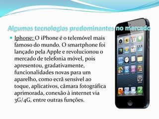  Iphone: O iPhone é o telemóvel mais

famoso do mundo. O smartphone foi
lançado pela Apple e revolucionou o
mercado de telefonia móvel, pois
apresentou, gradativamente,
funcionalidades novas para um
aparelho, como ecrã sensível ao
toque, aplicativos, câmara fotográfica
aprimorada, conexão à internet via
3G/4G, entre outras funções.

 