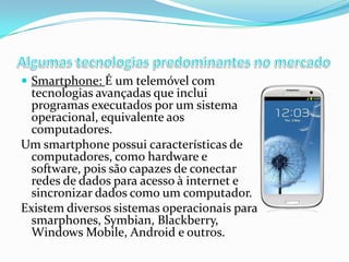  Smartphone: É um telemóvel com

tecnologias avançadas que inclui
programas executados por um sistema
operacional, equivalente aos
computadores.
Um smartphone possui características de
computadores, como hardware e
software, pois são capazes de conectar
redes de dados para acesso à internet e
sincronizar dados como um computador.
Existem diversos sistemas operacionais para
smarphones, Symbian, Blackberry,
Windows Mobile, Android e outros.

 