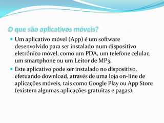  Um aplicativo móvel (App) é um software

desenvolvido para ser instalado num dispositivo
eletrónico móvel, como um PDA, um telefone celular,
um smartphone ou um Leitor de MP3.
 Este aplicativo pode ser instalado no dispositivo,
efetuando download, através de uma loja on-line de
aplicações móveis, tais como Google Play ou App Store
(existem algumas aplicações gratuitas e pagas).

 