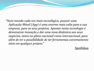 “Num mundo cada vez mais tecnológico, possuir uma
Aplicação Móvel (App) é uma enorme mais valia para a sua
empresa, para os seus projetos. Apostar nesta tecnologia é
demonstrar inovação e dar uma nova dinâmica aos seus
negócios, tanto no plano nacional como internacional, para
além de ter a possibilidade de ter ferramentas extremamente
úteis em qualquer projeto.”
Spotfokus

 