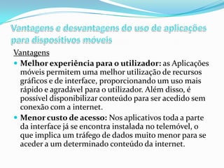Vantagens
 Melhor experiência para o utilizador: as Aplicações
móveis permitem uma melhor utilização de recursos
gráficos e de interface, proporcionando um uso mais
rápido e agradável para o utilizador. Além disso, é
possível disponibilizar conteúdo para ser acedido sem
conexão com a internet.
 Menor custo de acesso: Nos aplicativos toda a parte
da interface já se encontra instalada no telemóvel, o
que implica um tráfego de dados muito menor para se
aceder a um determinado conteúdo da internet.

 