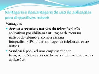 Vantagens
 Acesso a recursos nativos do telemóvel: Os
aplicativos possibilitam a utilização de recursos
nativos do telemóvel como a câmara
fotográfica, GPS, bluetooth, agenda telefónica, entre
outros.
 Vendas: É possível uma empresa vender
bens, conteúdos e acessos do mais alto nível dentro das
aplicações.

 