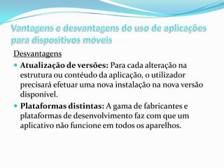 Desvantagens
 Atualização de versões: Para cada alteração na
estrutura ou contéudo da aplicação, o utilizador
precisará efetuar uma nova instalação na nova versão
disponível.
 Plataformas distintas: A gama de fabricantes e
plataformas de desenvolvimento faz com que um
aplicativo não funcione em todos os aparelhos.

 