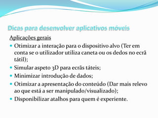 Aplicações gerais
 Otimizar a interação para o dispositivo alvo (Ter em
conta se o utilizador utiliza caneta ou os dedos no ecrã
tátil);
 Simular aspeto 3D para ecrãs táteis;
 Minimizar introdução de dados;
 Otimizar a apresentação do conteúdo (Dar mais relevo
ao que está a ser manipulado/visualizado);
 Disponibilizar atalhos para quem é experiente.

 