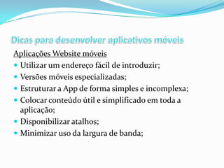 Aplicações Website móveis
 Utilizar um endereço fácil de introduzir;
 Versões móveis especializadas;
 Estruturar a App de forma simples e incomplexa;
 Colocar conteúdo útil e simplificado em toda a
aplicação;
 Disponibilizar atalhos;
 Minimizar uso da largura de banda;

 