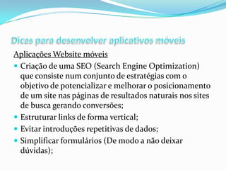 Aplicações Website móveis
 Criação de uma SEO (Search Engine Optimization)
que consiste num conjunto de estratégias com o
objetivo de potencializar e melhorar o posicionamento
de um site nas páginas de resultados naturais nos sites
de busca gerando conversões;
 Estruturar links de forma vertical;
 Evitar introduções repetitivas de dados;
 Simplificar formulários (De modo a não deixar
dúvidas);

 