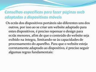 Os ecrãs dos dispositivos portáteis são diferentes uns dos
outros, por isso ao se criar um website adaptado para
estes dispositivos, é preciso repensar o design para
ecrãs menores, afim de que o conteúdo do website seja
exibido na íntegra, limitando-se às capacidades de
processamento do aparelho. Para que o website esteja
corretamente adaptado ao dispositivo, é preciso seguir
algumas regras fundamentais:

 
