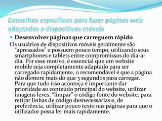  Desenvolver páginas que carreguem rápido

Os usuários de dispositivos móveis geralmente são
“apressados” e possuem pouco tempo, utilizando seus
smartphones e tablets entre compromissos do dia-adia. Por esse motivo, é essencial que um website
mobile seja completamente adaptado para ser
carregado rapidamente, o recomendável é que a página
não demore mais do que 3 segundos para carregar.
Para que tudo isso aconteça é importante dar
prioridade ao conteúdo principal do website, utilizar
imagens leves, “limpar” o código fonte do website, para
retirar linhas de código desnecessárias e, de
preferência, utilizar pouco texto nas páginas para que o
utilizador possa ler mais rapidamente.

 