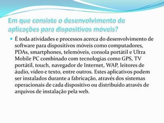  É toda atividades e processos acerca do desenvolvimento de

software para dispositivos móveis como computadores,
PDAs, smartphones, telemóveis, consola portátil e Ultra
Mobile PC combinado com tecnologias como GPS, TV
portátil, touch, navegador de Internet, WAP, leitores de
áudio, vídeo e texto, entre outros. Estes aplicativos podem
ser instalados durante a fabricação, através dos sistemas
operacionais de cada dispositivo ou distribuido através de
arquivos de instalação pela web.

 