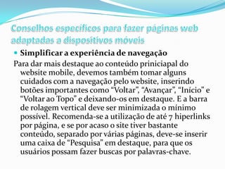  Simplificar a experiência de navegação

Para dar mais destaque ao conteúdo priniciapal do
website mobile, devemos também tomar alguns
cuidados com a navegação pelo website, inserindo
botões importantes como “Voltar”, “Avançar”, “Início” e
“Voltar ao Topo” e deixando-os em destaque. E a barra
de rolagem vertical deve ser minimizada o mínimo
possível. Recomenda-se a utilização de até 7 hiperlinks
por página, e se por acaso o site tiver bastante
conteúdo, separado por várias páginas, deve-se inserir
uma caixa de “Pesquisa” em destaque, para que os
usuários possam fazer buscas por palavras-chave.

 