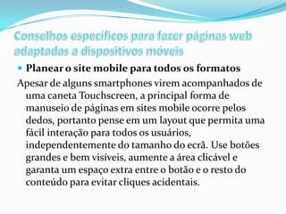  Planear o site mobile para todos os formatos

Apesar de alguns smartphones virem acompanhados de
uma caneta Touchscreen, a principal forma de
manuseio de páginas em sites mobile ocorre pelos
dedos, portanto pense em um layout que permita uma
fácil interação para todos os usuários,
independentemente do tamanho do ecrã. Use botões
grandes e bem visíveis, aumente a área clicável e
garanta um espaço extra entre o botão e o resto do
conteúdo para evitar cliques acidentais.

 