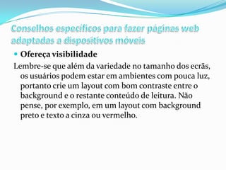  Ofereça visibilidade

Lembre-se que além da variedade no tamanho dos ecrãs,
os usuários podem estar em ambientes com pouca luz,
portanto crie um layout com bom contraste entre o
background e o restante conteúdo de leitura. Não
pense, por exemplo, em um layout com background
preto e texto a cinza ou vermelho.

 