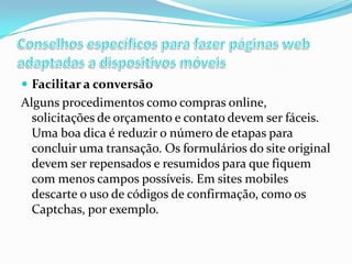  Facilitar a conversão

Alguns procedimentos como compras online,
solicitações de orçamento e contato devem ser fáceis.
Uma boa dica é reduzir o número de etapas para
concluir uma transação. Os formulários do site original
devem ser repensados e resumidos para que fiquem
com menos campos possíveis. Em sites mobiles
descarte o uso de códigos de confirmação, como os
Captchas, por exemplo.

 
