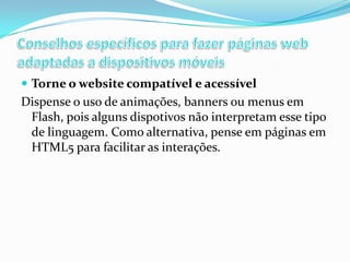  Torne o website compatível e acessível

Dispense o uso de animações, banners ou menus em
Flash, pois alguns dispotivos não interpretam esse tipo
de linguagem. Como alternativa, pense em páginas em
HTML5 para facilitar as interações.

 