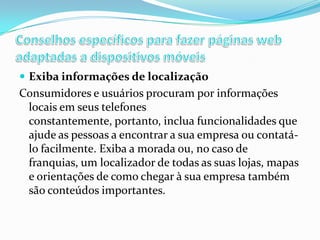  Exiba informações de localização

Consumidores e usuários procuram por informações
locais em seus telefones
constantemente, portanto, inclua funcionalidades que
ajude as pessoas a encontrar a sua empresa ou contatálo facilmente. Exiba a morada ou, no caso de
franquias, um localizador de todas as suas lojas, mapas
e orientações de como chegar à sua empresa também
são conteúdos importantes.

 