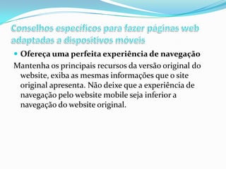  Ofereça uma perfeita experiência de navegação

Mantenha os principais recursos da versão original do
website, exiba as mesmas informações que o site
original apresenta. Não deixe que a experiência de
navegação pelo website mobile seja inferior a
navegação do website original.

 