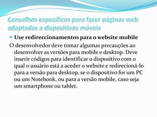  Use redireccionamentos para o website mobile

O desenvolvedor deve tomar algumas precauções ao
desenvolver as versões para mobile e desktop. Deve
inserir códigos para identificar o dispositivo com o
qual o usuário está a aceder o website e redirecioná-lo
para a versão para desktop, se o dispositivo for um PC
ou um Notebook, ou para a versão mobile, caso seja
um smartphone ou tablet.

 