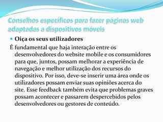  Oiça os seus utilizadores

É fundamental que haja interação entre os
desenvolvedores do website mobile e os consumidores
para que, juntos, possam melhorar a experiência de
navegação e melhor utilização dos recursos do
dispositivo. Por isso, deve-se inserir uma área onde os
utilizadores possam enviar suas opiniões acerca do
site. Esse feedback também evita que problemas graves
possam acontecer e passarem despercebidos pelos
desenvolvedores ou gestores de conteúdo.

 