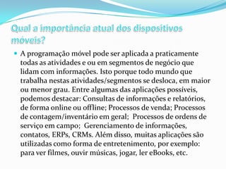  A programação móvel pode ser aplicada a praticamente

todas as atividades e ou em segmentos de negócio que
lidam com informações. Isto porque todo mundo que
trabalha nestas atividades/segmentos se desloca, em maior
ou menor grau. Entre algumas das aplicações possíveis,
podemos destacar: Consultas de informações e relatórios,
de forma online ou offline; Processos de venda; Processos
de contagem/inventário em geral; Processos de ordens de
serviço em campo; Gerenciamento de informações,
contatos, ERPs, CRMs. Além disso, muitas aplicações são
utilizadas como forma de entretenimento, por exemplo:
para ver filmes, ouvir músicas, jogar, ler eBooks, etc.

 