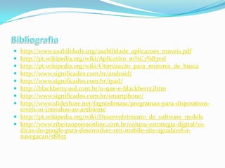 








http://www.usabilidade.org/usabilidade_aplicacoes_moveis.pdf
http://pt.wikipedia.org/wiki/Aplicativo_m%C3%B3vel
http://pt.wikipedia.org/wiki/Otimização_para_motores_de_busca
http://www.significados.com.br/android/
http://www.significados.com.br/ipad/
http://blackberry.uol.com.br/o-que-e-blackberry.jhtm
http://www.significados.com.br/smartphone/
http://www.slideshare.net/fagnerlima91/programao-para-dispositivosmveis-01-introduo-ao-ambiente
 http://pt.wikipedia.org/wiki/Desenvolvimento_de_software_mobile
 http://www.ribeiraopretoonline.com.br/coluna-estrategia-digital/10dicas-do-google-para-desenvolver-um-mobile-site-agradavel-anavegacao/58855

 