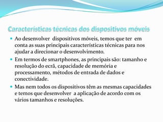  Ao desenvolver dispositivos móveis, temos que ter em

conta as suas principais características técnicas para nos
ajudar a direcionar o desenvolvimento.
 Em termos de smartphones, as principais são: tamanho e
resolução do ecrã, capacidade de memória e
processamento, métodos de entrada de dados e
conectividade.
 Mas nem todos os dispositivos têm as mesmas capacidades
e temos que desenvolver a aplicação de acordo com os
vários tamanhos e resoluções.

 