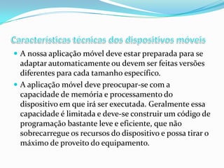  A nossa aplicação móvel deve estar preparada para se

adaptar automaticamente ou devem ser feitas versões
diferentes para cada tamanho específico.
 A aplicação móvel deve preocupar-se com a
capacidade de memória e processamento do
dispositivo em que irá ser executada. Geralmente essa
capacidade é limitada e deve-se construir um código de
programação bastante leve e eficiente, que não
sobrecarregue os recursos do dispositivo e possa tirar o
máximo de proveito do equipamento.

 