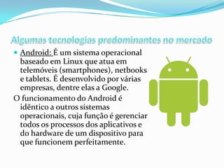  Android: É um sistema operacional

baseado em Linux que atua em
telemóveis (smartphones), netbooks
e tablets. É desenvolvido por várias
empresas, dentre elas a Google.
O funcionamento do Android é
idêntico a outros sistemas
operacionais, cuja função é gerenciar
todos os processos dos aplicativos e
do hardware de um dispositivo para
que funcionem perfeitamente.

 