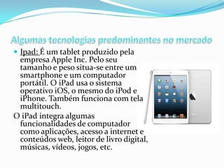  Ipad: É um tablet produzido pela

empresa Apple Inc. Pelo seu
tamanho e peso situa-se entre um
smartphone e um computador
portátil. O iPad usa o sistema
operativo iOS, o mesmo do iPod e
iPhone. Também funciona com tela
multitouch.
O iPad integra algumas
funcionalidades de computador
como aplicações, acesso a internet e
conteúdos web, leitor de livro digital,
músicas, vídeos, jogos, etc.

 
