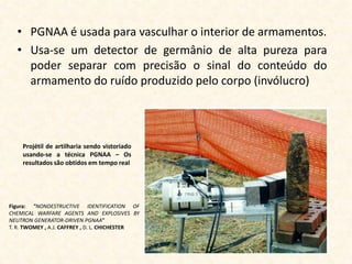 • PGNAA é usada para vasculhar o interior de armamentos.
  • Usa-se um detector de germânio de alta pureza para
    poder separar com precisão o sinal do conteúdo do
    armamento do ruído produzido pelo corpo (invólucro)




    Projétil de artilharia sendo vistoriado
    usando-se a técnica PGNAA – Os
    resultados são obtidos em tempo real




Figura: "NONDESTRUCTIVE IDENTIFICATION OF
CHEMICAL WARFARE AGENTS AND EXPLOSIVES BY
NEUTRON GENERATOR-DRIVEN PGNAA"
T. R. TWOMEY , A.J. CAFFREY , D. L. CHICHESTER
 