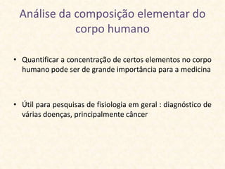 Análise da composição elementar do
            corpo humano

• Quantificar a concentração de certos elementos no corpo
  humano pode ser de grande importância para a medicina



• Útil para pesquisas de fisiologia em geral : diagnóstico de
  várias doenças, principalmente câncer
 