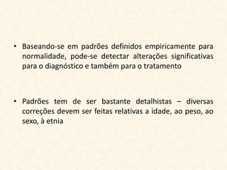 • Baseando-se em padrões definidos empiricamente para
  normalidade, pode-se detectar alterações significativas
  para o diagnóstico e também para o tratamento



• Padrões tem de ser bastante detalhistas – diversas
  correções devem ser feitas relativas a idade, ao peso, ao
  sexo, à etnia
 