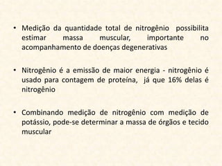 • Medição da quantidade total de nitrogênio possibilita
  estimar   massa     muscular,      importante     no
  acompanhamento de doenças degenerativas

• Nitrogênio é a emissão de maior energia - nitrogênio é
  usado para contagem de proteína, já que 16% delas é
  nitrogênio

• Combinando medição de nitrogênio com medição de
  potássio, pode-se determinar a massa de órgãos e tecido
  muscular
 