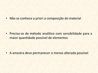 • Não se conhece a priori a composição do material



• Precisa-se de método analítico com sensibilidade para a
  maior quantidade possível de elementos



• A amostra deve permanecer o menos alterada possível
 