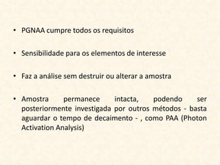 • PGNAA cumpre todos os requisitos

• Sensibilidade para os elementos de interesse

• Faz a análise sem destruir ou alterar a amostra

• Amostra      permanece     intacta,   podendo     ser
  posteriormente investigada por outros métodos - basta
  aguardar o tempo de decaimento - , como PAA (Photon
  Activation Analysis)
 