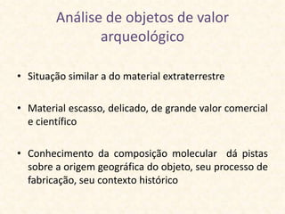 Análise de objetos de valor
               arqueológico

• Situação similar a do material extraterrestre

• Material escasso, delicado, de grande valor comercial
  e científico

• Conhecimento da composição molecular dá pistas
  sobre a origem geográfica do objeto, seu processo de
  fabricação, seu contexto histórico
 