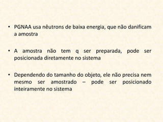 • PGNAA usa nêutrons de baixa energia, que não danificam
  a amostra

• A amostra não tem q ser preparada, pode ser
  posicionada diretamente no sistema

• Dependendo do tamanho do objeto, ele não precisa nem
  mesmo ser amostrado – pode ser posicionado
  inteiramente no sistema
 