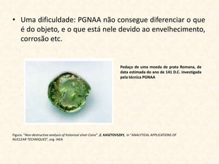 • Uma dificuldade: PGNAA não consegue diferenciar o que
  é do objeto, e o que está nele devido ao envelhecimento,
  corrosão etc.


                                                                       Pedaço de uma moeda de prata Romana, de
                                                                       data estimada do ano de 141 D.C. investigada
                                                                       pela técnica PGNAA




Figura: “Non-destructive analysis of historical silver Coins” ,Z. KASZTOVSZKY, in “ANALYTICAL APPLICATIONS OF
NUCLEAR TECHNIQUES”, org. IAEA
 