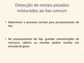 Detecção de metais pesados
        misturados ao lixo comum

• Determinar o processo correto para processamento do
  lixo



• No processamento do lixo, grandes concentrações de
  mercúrio, cádmio ou chumbo podem resultar em
  emissão de gases
 