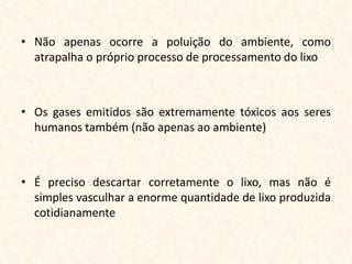 • Não apenas ocorre a poluição do ambiente, como
  atrapalha o próprio processo de processamento do lixo



• Os gases emitidos são extremamente tóxicos aos seres
  humanos também (não apenas ao ambiente)



• É preciso descartar corretamente o lixo, mas não é
  simples vasculhar a enorme quantidade de lixo produzida
  cotidianamente
 