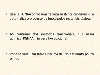 • Usa-se PGNAA como uma técnica bastante confiável, que
  automatiza o processo de busca pelos materiais tóxicos



• Ao contrário dos métodos tradicionais, que usam
  química, PGNAA não gera lixo adicional



• Pode-se vasculhar latões inteiros de lixo em muito pouco
  tempo
 