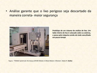 • Análise garante que o lixo perigoso seja descartado da
  maneira correta- maior segurança



                                                                 Protótipo de um sistema de análise de lixo. Um
                                                                 latão inteiro de lixo é colocado sobre as esteiras,
                                                                 e passa pela máquina sendo ele todo vasculhado
                                                                 em pouco tempo




 Figura : “PGNAA System for the Assay of RCRA Metals in Mixed Waste: A Review”, Abdul R. Dulloo
 