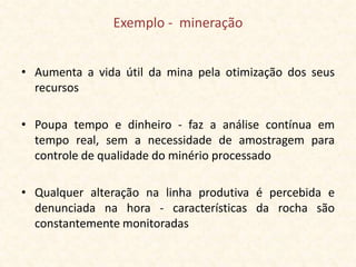 Exemplo - mineração


• Aumenta a vida útil da mina pela otimização dos seus
  recursos

• Poupa tempo e dinheiro - faz a análise contínua em
  tempo real, sem a necessidade de amostragem para
  controle de qualidade do minério processado

• Qualquer alteração na linha produtiva é percebida e
  denunciada na hora - características da rocha são
  constantemente monitoradas
 